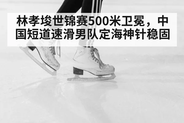 林孝埈世锦赛500米卫冕，中国短道速滑男队定海神针稳固