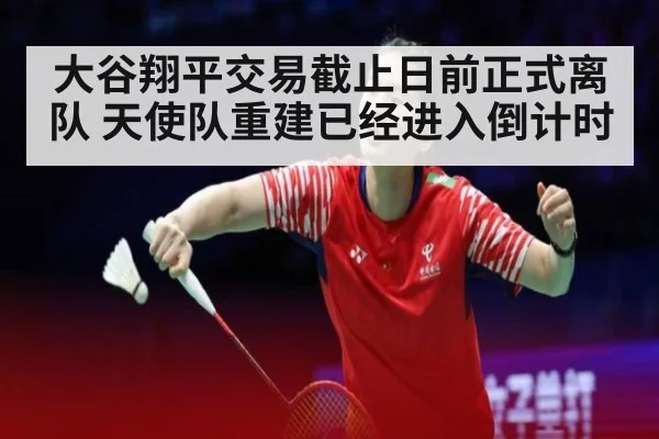 大谷翔平交易截止日前正式离队 天使队重建已经进入倒计时